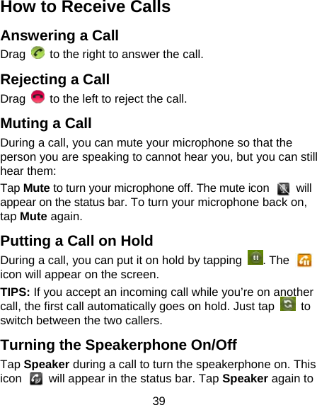 39 How to Receive Calls Answering a Call Drag    to the right to answer the call. Rejecting a Call Drag    to the left to reject the call. Muting a Call During a call, you can mute your microphone so that the person you are speaking to cannot hear you, but you can still hear them: Tap Mute to turn your microphone off. The mute icon   will appear on the status bar. To turn your microphone back on, tap Mute again. Putting a Call on Hold During a call, you can put it on hold by tapping  . The   icon will appear on the screen. TIPS: If you accept an incoming call while you’re on another call, the first call automatically goes on hold. Just tap   to switch between the two callers. Turning the Speakerphone On/Off Tap Speaker during a call to turn the speakerphone on. This icon    will appear in the status bar. Tap Speaker again to 