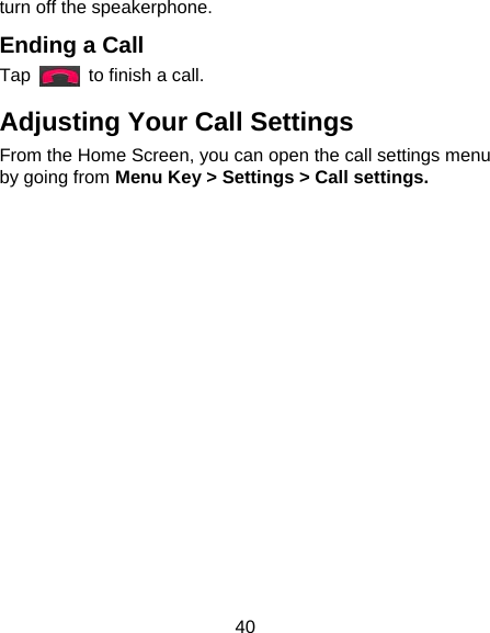 40 turn off the speakerphone.   Ending a Call Tap    to finish a call. Adjusting Your Call Settings From the Home Screen, you can open the call settings menu by going from Menu Key &gt; Settings &gt; Call settings.   