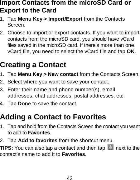 42 Import Contacts from the microSD Card or Export to the Card 1. Tap Menu Key &gt; Import/Export from the Contacts Screen. 2.  Choose to import or export contacts. If you want to import contacts from the microSD card, you should have vCard files saved in the microSD card. If there’s more than one vCard file, you need to select the vCard file and tap OK. Creating a Contact 1. Tap Menu Key &gt; New contact from the Contacts Screen. 2.  Select where you want to save your contact. 3.  Enter their name and phone number(s), email addresses, chat addresses, postal addresses, etc.   4. Tap Done to save the contact. Adding a Contact to Favorites 1.  Tap and hold from the Contacts Screen the contact you want to add to Favorites. 2. Tap Add to favorites from the shortcut menu. TIPS: You can also tap a contact and then tap    next to the contact’s name to add it to Favorites.  