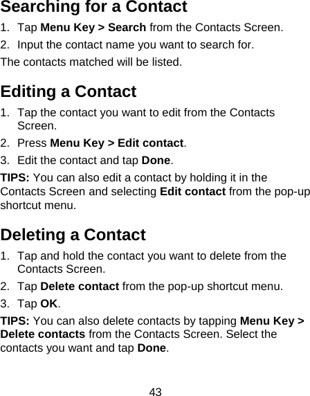 43 Searching for a Contact 1. Tap Menu Key &gt; Search from the Contacts Screen. 2.  Input the contact name you want to search for. The contacts matched will be listed. Editing a Contact 1.  Tap the contact you want to edit from the Contacts Screen. 2. Press Menu Key &gt; Edit contact. 3.  Edit the contact and tap Done.  TIPS: You can also edit a contact by holding it in the Contacts Screen and selecting Edit contact from the pop-up shortcut menu. Deleting a Contact 1.  Tap and hold the contact you want to delete from the Contacts Screen. 2. Tap Delete contact from the pop-up shortcut menu. 3. Tap OK. TIPS: You can also delete contacts by tapping Menu Key &gt; Delete contacts from the Contacts Screen. Select the contacts you want and tap Done. 