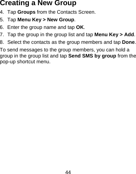44 Creating a New Group 4. Tap Groups from the Contacts Screen. 5. Tap Menu Key &gt; New Group. 6.  Enter the group name and tap OK. 7.  Tap the group in the group list and tap Menu Key &gt; Add. 8.  Select the contacts as the group members and tap Done. To send messages to the group members, you can hold a group in the group list and tap Send SMS by group from the pop-up shortcut menu. 