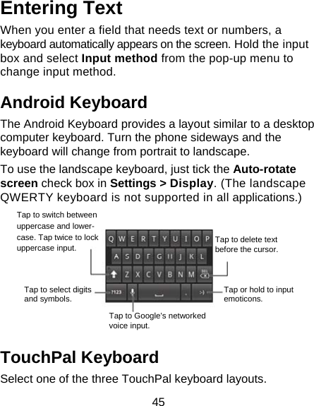 45 Entering Text When you enter a field that needs text or numbers, a keyboard automatically appears on the screen. Hold the input box and select Input method from the pop-up menu to change input method. Android Keyboard The Android Keyboard provides a layout similar to a desktop computer keyboard. Turn the phone sideways and the keyboard will change from portrait to landscape.   To use the landscape keyboard, just tick the Auto-rotate screen check box in Settings &gt; Display. (The landscape QWERTY keyboard is not supported in all applications.)    TouchPal Keyboard Select one of the three TouchPal keyboard layouts. Tap to switch between uppercase and lower- case. Tap twice to lock uppercase input. Tap to select digits and symbols. Tap to Google’s networked voice input. Tap or hold to input emoticons. Tap to delete text before the cursor.