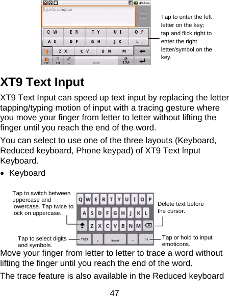 47   XT9 Text Input XT9 Text Input can speed up text input by replacing the letter tapping/typing motion of input with a tracing gesture where you move your finger from letter to letter without lifting the finger until you reach the end of the word. You can select to use one of the three layouts (Keyboard, Reduced keyboard, Phone keypad) of XT9 Text lnput Keyboard. • Keyboard   Move your finger from letter to letter to trace a word without lifting the finger until you reach the end of the word.   The trace feature is also available in the Reduced keyboard Tap to enter the left letter on the key; tap and flick right to enter the right letter/symbol on the key. Tap to switch between uppercase and lowercase. Tap twice to lock on uppercase. Tap to select digits and symbols. Tap or hold to input emoticons. Delete text before the cursor. 