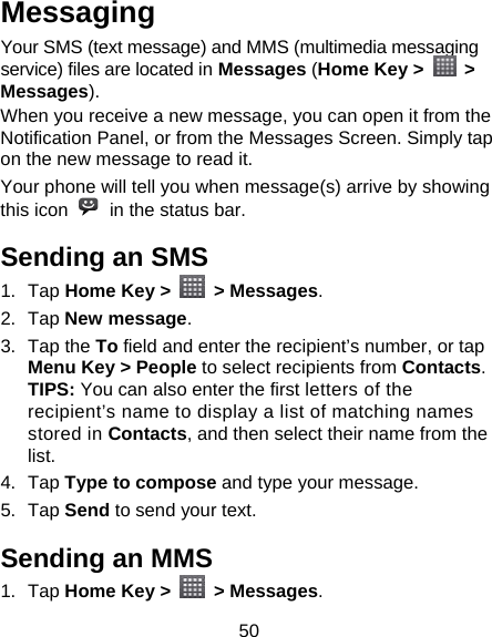 50 Messaging Your SMS (text message) and MMS (multimedia messaging service) files are located in Messages (Home Key &gt;   &gt; Messages). When you receive a new message, you can open it from the Notification Panel, or from the Messages Screen. Simply tap on the new message to read it. Your phone will tell you when message(s) arrive by showing this icon    in the status bar. Sending an SMS 1. Tap Home Key &gt;   &gt; Messages. 2. Tap New message. 3. Tap the To field and enter the recipient’s number, or tap Menu Key &gt; People to select recipients from Contacts.  TIPS: You can also enter the first letters of the recipient’s name to display a list of matching names stored in Contacts, and then select their name from the list. 4. Tap Type to compose and type your message. 5. Tap Send to send your text. Sending an MMS 1. Tap Home Key &gt;   &gt; Messages. 