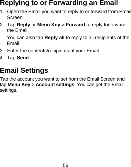 56 Replying to or Forwarding an Email 1.  Open the Email you want to reply to or forward from Email Screen. 2. Tap Reply or Menu Key &gt; Forward to reply to/forward the Email. You can also tap Reply all to reply to all recipients of the Email. 3.  Enter the contents/recipients of your Email. 4. Tap Send. Email Settings Tap the account you want to set from the Email Screen and tap Menu Key &gt; Account settings. You can get the Email settings.  