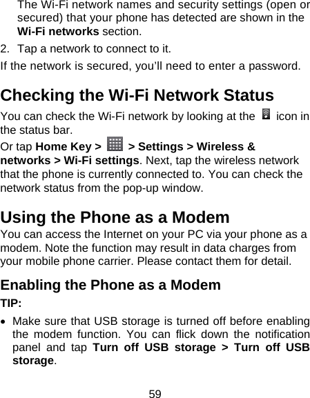 59 The Wi-Fi network names and security settings (open or secured) that your phone has detected are shown in the Wi-Fi networks section. 2.  Tap a network to connect to it. If the network is secured, you’ll need to enter a password. Checking the Wi-Fi Network Status You can check the Wi-Fi network by looking at the   icon in the status bar.   Or tap Home Key &gt;    &gt; Settings &gt; Wireless &amp; networks &gt; Wi-Fi settings. Next, tap the wireless network that the phone is currently connected to. You can check the network status from the pop-up window. Using the Phone as a Modem You can access the Internet on your PC via your phone as a modem. Note the function may result in data charges from your mobile phone carrier. Please contact them for detail. Enabling the Phone as a Modem TIP:  •  Make sure that USB storage is turned off before enabling the modem function. You can flick down the notification panel and tap Turn off USB storage &gt; Turn off USB storage. 