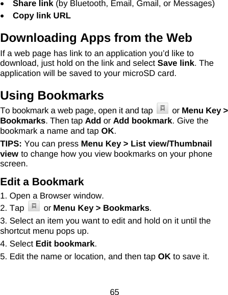 65 • Share link (by Bluetooth, Email, Gmail, or Messages) • Copy link URL Downloading Apps from the Web If a web page has link to an application you’d like to download, just hold on the link and select Save link. The application will be saved to your microSD card. Using Bookmarks To bookmark a web page, open it and tap   or Menu Key &gt; Bookmarks. Then tap Add or Add bookmark. Give the bookmark a name and tap OK. TIPS: You can press Menu Key &gt; List view/Thumbnail view to change how you view bookmarks on your phone screen. Edit a Bookmark 1. Open a Browser window. 2. Tap   or Menu Key &gt; Bookmarks. 3. Select an item you want to edit and hold on it until the shortcut menu pops up. 4. Select Edit bookmark. 5. Edit the name or location, and then tap OK to save it. 
