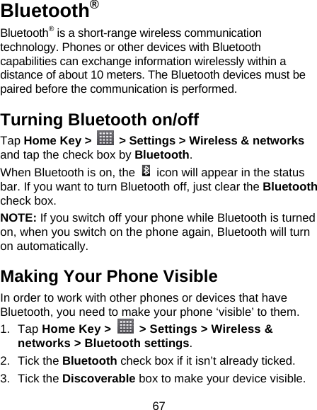 67 Bluetooth® Bluetooth® is a short-range wireless communication technology. Phones or other devices with Bluetooth capabilities can exchange information wirelessly within a distance of about 10 meters. The Bluetooth devices must be paired before the communication is performed. Turning Bluetooth on/off   Tap Home Key &gt;    &gt; Settings &gt; Wireless &amp; networks and tap the check box by Bluetooth.  When Bluetooth is on, the    icon will appear in the status bar. If you want to turn Bluetooth off, just clear the Bluetooth check box. NOTE: If you switch off your phone while Bluetooth is turned on, when you switch on the phone again, Bluetooth will turn on automatically. Making Your Phone Visible In order to work with other phones or devices that have Bluetooth, you need to make your phone ‘visible’ to them. 1. Tap Home Key &gt;    &gt; Settings &gt; Wireless &amp; networks &gt; Bluetooth settings. 2. Tick the Bluetooth check box if it isn’t already ticked. 3. Tick the Discoverable box to make your device visible. 