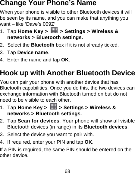 68 Change Your Phone’s Name When your phone is visible to other Bluetooth devices it will be seen by its name, and you can make that anything you want – like ‘Dave’s 009Z’. 1. Tap Home Key &gt;    &gt; Settings &gt; Wireless &amp; networks &gt; Bluetooth settings. 2. Select the Bluetooth box if it is not already ticked. 3. Tap Device name. 4.  Enter the name and tap OK. Hook up with Another Bluetooth Device You can pair your phone with another device that has Bluetooth capabilities. Once you do this, the two devices can exchange information with Bluetooth turned on but do not need to be visible to each other. 1. Tap Home Key &gt;    &gt; Settings &gt; Wireless &amp; networks &gt; Bluetooth settings. 2. Tap Scan for devices. Your phone will show all visible Bluetooth devices (in range) in its Bluetooth devices. 3.  Select the device you want to pair with. 4.  If required, enter your PIN and tap OK. If a PIN is required, the same PIN should be entered on the other device. 