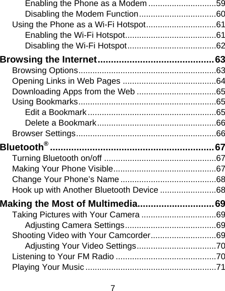 7 Enabling the Phone as a Modem ............................. 59 Disabling the Modem Function ................................. 60 Using the Phone as a Wi-Fi Hotspot .............................. 61 Enabling the Wi-Fi Hotspot ....................................... 61 Disabling the Wi-Fi Hotspot ...................................... 62 Browsing the Internet ............................................ 63 Browsing Options ........................................................... 63 Opening Links in Web Pages ........................................ 64 Downloading Apps from the Web .................................. 65 Using Bookmarks ........................................................... 65 Edit a Bookmark ....................................................... 65 Delete a Bookmark ................................................... 66 Browser Settings ............................................................ 66 Bluetooth® .............................................................. 67 Turning Bluetooth on/off ................................................ 67 Making Your Phone Visible ............................................ 67 Change Your Phone’s Name ......................................... 68 Hook up with Another Bluetooth Device ........................ 68 Making the Most of Multimedia............................. 69 Taking Pictures with Your Camera ................................ 69 Adjusting Camera Settings ....................................... 69 Shooting Video with Your Camcorder ............................ 69 Adjusting Your Video Settings .................................. 70 Listening to Your FM Radio ........................................... 70 Playing Your Music ........................................................ 71 