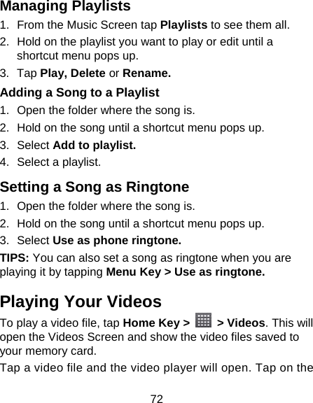 72 Managing Playlists 1.  From the Music Screen tap Playlists to see them all. 2.  Hold on the playlist you want to play or edit until a shortcut menu pops up. 3. Tap Play, Delete or Rename. Adding a Song to a Playlist 1.  Open the folder where the song is. 2.  Hold on the song until a shortcut menu pops up. 3. Select Add to playlist. 4.  Select a playlist. Setting a Song as Ringtone 1.  Open the folder where the song is. 2.  Hold on the song until a shortcut menu pops up. 3. Select Use as phone ringtone. TIPS: You can also set a song as ringtone when you are playing it by tapping Menu Key &gt; Use as ringtone. Playing Your Videos To play a video file, tap Home Key &gt;   &gt; Videos. This will open the Videos Screen and show the video files saved to your memory card. Tap a video file and the video player will open. Tap on the 
