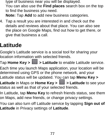 77 type of business near you will be displayed. You can also use the Find places search box on the top to find the business you need. Note: Tap Add to add new business categories. 4.  Tap a result you are interested in and check out the details and reviews about that place. You can also see the place on Google Maps, find out how to get there, or give that business a call. Latitude Google’s Latitude service is a social tool for sharing your location information with selected friends.   Tap Home Key &gt;  &gt; Latitude to enable Latitude service. Each time you launch Maps application, your location will be determined using GPS or the phone network, and your Latitude status will be updated. You can tap Menu Key &gt; Latitude in Maps or Home Key &gt;   &gt; Latitude to see your status as well as that of your selected friends. In Latitude, tap Menu Key to refresh friends status, see them on Maps, add new friends, or change privacy settings. You can also turn off Latitude service by tapping Sign out of Latitude in Privacy settings of Latitude. 