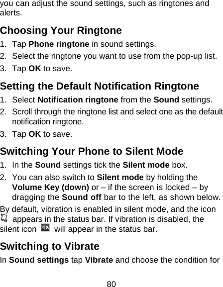 80 you can adjust the sound settings, such as ringtones and alerts. Choosing Your Ringtone 1. Tap Phone ringtone in sound settings. 2.  Select the ringtone you want to use from the pop-up list. 3. Tap OK to save. Setting the Default Notification Ringtone 1. Select Notification ringtone from the Sound settings. 2.  Scroll through the ringtone list and select one as the default notification ringtone. 3. Tap OK to save. Switching Your Phone to Silent Mode 1. In the Sound settings tick the Silent mode box.   2.  You can also switch to Silent mode by holding the Volume Key (down) or – if the screen is locked – by dragging the Sound off bar to the left, as shown below. By default, vibration is enabled in silent mode, and the icon   appears in the status bar. If vibration is disabled, the silent icon    will appear in the status bar. Switching to Vibrate In Sound settings tap Vibrate and choose the condition for 