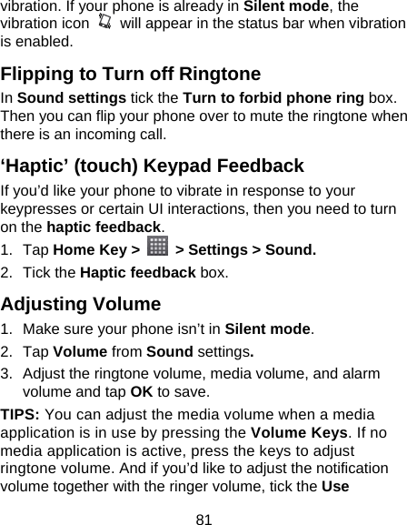 81 vibration. If your phone is already in Silent mode, the vibration icon    will appear in the status bar when vibration is enabled. Flipping to Turn off Ringtone In Sound settings tick the Turn to forbid phone ring box. Then you can flip your phone over to mute the ringtone when there is an incoming call. ‘Haptic’ (touch) Keypad Feedback If you’d like your phone to vibrate in response to your keypresses or certain UI interactions, then you need to turn on the haptic feedback.  1. Tap Home Key &gt;    &gt; Settings &gt; Sound. 2. Tick the Haptic feedback box. Adjusting Volume 1.  Make sure your phone isn’t in Silent mode.  2. Tap Volume from Sound settings. 3.  Adjust the ringtone volume, media volume, and alarm volume and tap OK to save. TIPS: You can adjust the media volume when a media application is in use by pressing the Volume Keys. If no media application is active, press the keys to adjust ringtone volume. And if you’d like to adjust the notification volume together with the ringer volume, tick the Use 