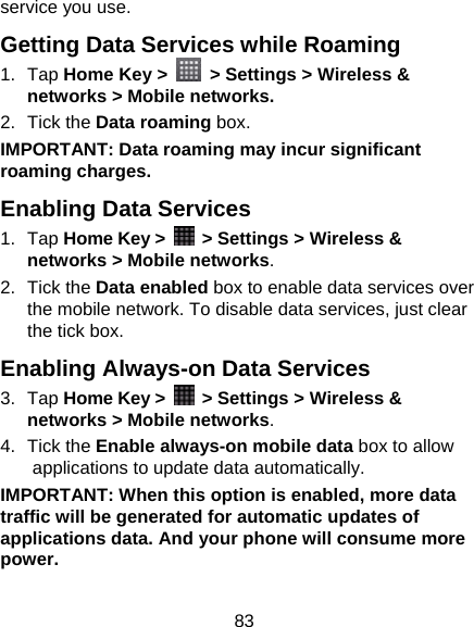 83 service you use. Getting Data Services while Roaming 1. Tap Home Key &gt;   &gt; Settings &gt; Wireless &amp; networks &gt; Mobile networks. 2. Tick the Data roaming box. IMPORTANT: Data roaming may incur significant roaming charges. Enabling Data Services 1. Tap Home Key &gt;    &gt; Settings &gt; Wireless &amp; networks &gt; Mobile networks. 2. Tick the Data enabled box to enable data services over the mobile network. To disable data services, just clear the tick box. Enabling Always-on Data Services 3. Tap Home Key &gt;    &gt; Settings &gt; Wireless &amp; networks &gt; Mobile networks. 4. Tick the Enable always-on mobile data box to allow applications to update data automatically. IMPORTANT: When this option is enabled, more data traffic will be generated for automatic updates of applications data. And your phone will consume more power. 