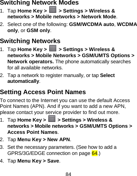 84 Switching Network Modes 1. Tap Home Key &gt;   &gt; Settings &gt; Wireless &amp; networks &gt; Mobile networks &gt; Network Mode. 2.  Select one of the following: GSM/WCDMA auto, WCDMA only, or GSM only. Switching Networks   1. Tap Home Key &gt;   &gt; Settings &gt; Wireless &amp; networks &gt; Mobile Networks &gt; GSM/UMTS Options &gt; Network operators. The phone automatically searches for all available networks. 2.  Tap a network to register manually, or tap Select automatically. Setting Access Point Names To connect to the Internet you can use the default Access Point Names (APN). And if you want to add a new APN, please contact your service provider to find out more. 1. Tap Home Key &gt;    &gt; Settings &gt; Wireless &amp; networks &gt; Mobile networks &gt; GSM/UMTS Options &gt; Access Point Names. 2. Tap Menu Key &gt; New APN. 3.  Set the necessary parameters. (See how to add a GPRS/3G/EDGE connection on page 64.)  4. Tap Menu Key &gt; Save. 