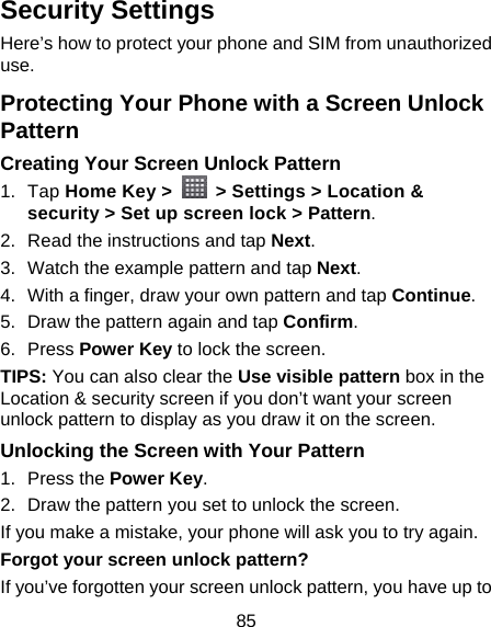 85 Security Settings Here’s how to protect your phone and SIM from unauthorized use.  Protecting Your Phone with a Screen Unlock Pattern Creating Your Screen Unlock Pattern 1. Tap Home Key &gt;    &gt; Settings &gt; Location &amp; security &gt; Set up screen lock &gt; Pattern. 2.  Read the instructions and tap Next. 3.  Watch the example pattern and tap Next.  4.  With a finger, draw your own pattern and tap Continue. 5.  Draw the pattern again and tap Confirm. 6. Press Power Key to lock the screen. TIPS: You can also clear the Use visible pattern box in the Location &amp; security screen if you don’t want your screen unlock pattern to display as you draw it on the screen. Unlocking the Screen with Your Pattern 1. Press the Power Key. 2.  Draw the pattern you set to unlock the screen. If you make a mistake, your phone will ask you to try again. Forgot your screen unlock pattern? If you’ve forgotten your screen unlock pattern, you have up to 