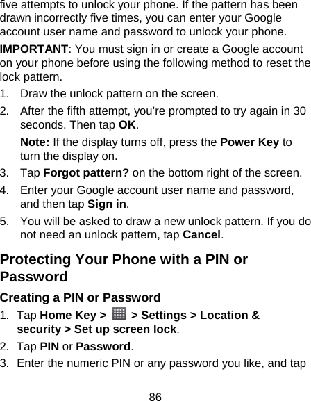 86 five attempts to unlock your phone. If the pattern has been drawn incorrectly five times, you can enter your Google account user name and password to unlock your phone. IMPORTANT: You must sign in or create a Google account on your phone before using the following method to reset the lock pattern. 1.  Draw the unlock pattern on the screen. 2.  After the fifth attempt, you’re prompted to try again in 30 seconds. Then tap OK. Note: If the display turns off, press the Power Key to turn the display on. 3. Tap Forgot pattern? on the bottom right of the screen. 4.  Enter your Google account user name and password, and then tap Sign in. 5.  You will be asked to draw a new unlock pattern. If you do not need an unlock pattern, tap Cancel. Protecting Your Phone with a PIN or Password Creating a PIN or Password 1. Tap Home Key &gt;    &gt; Settings &gt; Location &amp; security &gt; Set up screen lock. 2. Tap PIN or Password. 3.  Enter the numeric PIN or any password you like, and tap 