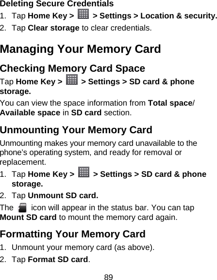 89 Deleting Secure Credentials 1. Tap Home Key &gt;   &gt; Settings &gt; Location &amp; security. 2. Tap Clear storage to clear credentials. Managing Your Memory Card Checking Memory Card Space   Tap Home Key &gt;    &gt; Settings &gt; SD card &amp; phone storage. You can view the space information from Total space/ Available space in SD card section. Unmounting Your Memory Card   Unmounting makes your memory card unavailable to the phone’s operating system, and ready for removal or replacement. 1. Tap Home Key &gt;    &gt; Settings &gt; SD card &amp; phone storage. 2. Tap Unmount SD card. The    icon will appear in the status bar. You can tap Mount SD card to mount the memory card again. Formatting Your Memory Card 1.  Unmount your memory card (as above). 2. Tap Format SD card. 