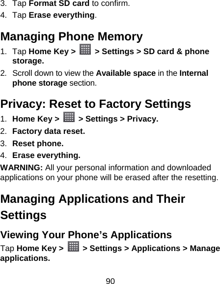 90 3. Tap Format SD card to confirm. 4. Tap Erase everything. Managing Phone Memory 1. Tap Home Key &gt;    &gt; Settings &gt; SD card &amp; phone storage. 2.  Scroll down to view the Available space in the Internal phone storage section. Privacy: Reset to Factory Settings 1.  Home Key &gt;    &gt; Settings &gt; Privacy. 2.  Factory data reset. 3.  Reset phone. 4.  Erase everything. WARNING: All your personal information and downloaded applications on your phone will be erased after the resetting. Managing Applications and Their Settings Viewing Your Phone’s Applications   Tap Home Key &gt;    &gt; Settings &gt; Applications &gt; Manage applications. 