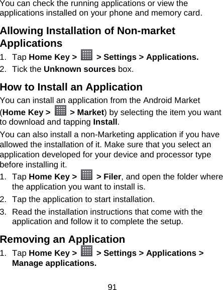 91 You can check the running applications or view the applications installed on your phone and memory card. Allowing Installation of Non-market Applications 1. Tap Home Key &gt;    &gt; Settings &gt; Applications. 2. Tick the Unknown sources box. How to Install an Application You can install an application from the Android Market (Home Key &gt;   &gt; Market) by selecting the item you want to download and tapping Install. You can also install a non-Marketing application if you have allowed the installation of it. Make sure that you select an application developed for your device and processor type before installing it. 1. Tap Home Key &gt;   &gt; Filer, and open the folder where the application you want to install is. 2.  Tap the application to start installation. 3.  Read the installation instructions that come with the application and follow it to complete the setup. Removing an Application 1. Tap Home Key &gt;    &gt; Settings &gt; Applications &gt; Manage applications. 