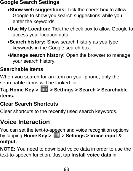 93 Google Search Settings • Show web suggestions: Tick the check box to allow Google to show you search suggestions while you enter the keywords. • Use My Location: Tick the check box to allow Google to access your location data. • Search history: Show search history as you type keywords in the Google search box. • Manage search history: Open the browser to manage your search history. Searchable Items   When you search for an item on your phone, only the searchable items will be looked for.   Tap Home Key &gt;    &gt; Settings &gt; Search &gt; Searchable items. Clear Search Shortcuts Clear shortcuts to the recently used search keywords. Voice Interaction You can set the text-to-speech and voice recognition options by tapping Home Key &gt;    &gt; Settings &gt; Voice input &amp; output.  NOTE: You need to download voice data in order to use the text-to-speech function. Just tap Install voice data in 