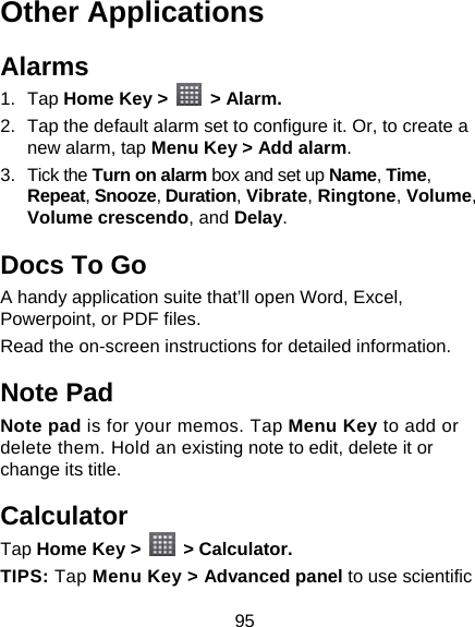 95 Other Applications Alarms 1. Tap Home Key &gt;   &gt; Alarm. 2.  Tap the default alarm set to configure it. Or, to create a new alarm, tap Menu Key &gt; Add alarm. 3. Tick the Turn on alarm box and set up Name, Time, Repeat, Snooze, Duration, Vibrate, Ringtone, Volume, Volume crescendo, and Delay. Docs To Go A handy application suite that’ll open Word, Excel, Powerpoint, or PDF files. Read the on-screen instructions for detailed information. Note Pad Note pad is for your memos. Tap Menu Key to add or delete them. Hold an existing note to edit, delete it or change its title. Calculator Tap Home Key &gt;   &gt; Calculator. TIPS: Tap Menu Key &gt; Advanced panel to use scientific 