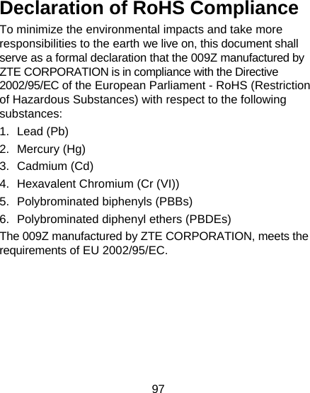 97  Declaration of RoHS Compliance To minimize the environmental impacts and take more responsibilities to the earth we live on, this document shall serve as a formal declaration that the 009Z manufactured by ZTE CORPORATION is in compliance with the Directive 2002/95/EC of the European Parliament - RoHS (Restriction of Hazardous Substances) with respect to the following substances: 1. Lead (Pb) 2. Mercury (Hg) 3. Cadmium (Cd) 4.  Hexavalent Chromium (Cr (VI)) 5. Polybrominated biphenyls (PBBs) 6.  Polybrominated diphenyl ethers (PBDEs) The 009Z manufactured by ZTE CORPORATION, meets the requirements of EU 2002/95/EC.  