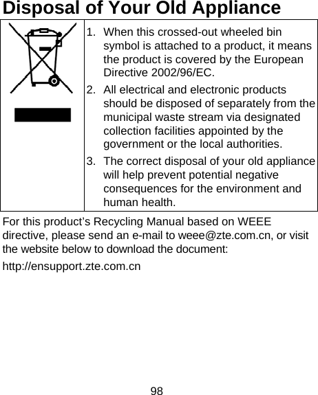 98 Disposal of Your Old Appliance  1.  When this crossed-out wheeled bin symbol is attached to a product, it means the product is covered by the European Directive 2002/96/EC. 2.  All electrical and electronic products should be disposed of separately from the municipal waste stream via designated collection facilities appointed by the government or the local authorities. 3.  The correct disposal of your old appliance will help prevent potential negative consequences for the environment and human health. For this product’s Recycling Manual based on WEEE directive, please send an e-mail to weee@zte.com.cn, or visit the website below to download the document: http://ensupport.zte.com.cn   