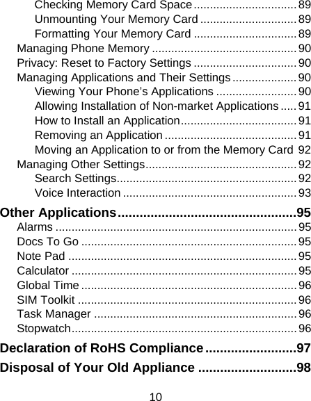 10 Checking Memory Card Space ................................ 89 Unmounting Your Memory Card .............................. 89 Formatting Your Memory Card ................................ 89 Managing Phone Memory ............................................. 90 Privacy: Reset to Factory Settings ................................ 90 Managing Applications and Their Settings .................... 90 Viewing Your Phone’s Applications ......................... 90 Allowing Installation of Non-market Applications ..... 91 How to Install an Application .................................... 91 Removing an Application ......................................... 91 Moving an Application to or from the Memory Card 92 Managing Other Settings ............................................... 92 Search Settings ........................................................ 92 Voice Interaction ...................................................... 93 Other Applications ................................................. 95 Alarms ........................................................................... 95 Docs To Go ................................................................... 95 Note Pad ....................................................................... 95 Calculator ...................................................................... 95 Global Time ................................................................... 96 SIM Toolkit .................................................................... 96 Task Manager ............................................................... 96 Stopwatch ...................................................................... 96 Declaration of RoHS Compliance ......................... 97 Disposal of Your Old Appliance ........................... 98 