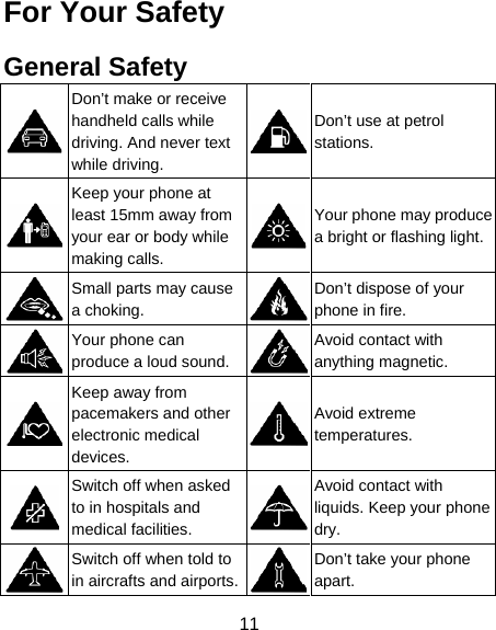 11 For Your Safety General Safety  Don’t make or receive handheld calls while driving. And never text while driving. Don’t use at petrol stations.  Keep your phone at least 15mm away from your ear or body while making calls. Your phone may produce a bright or flashing light. Small parts may cause a choking. Don’t dispose of your phone in fire.  Your phone can produce a loud sound.Avoid contact with anything magnetic.  Keep away from pacemakers and other electronic medical devices. Avoid extreme temperatures.  Switch off when asked to in hospitals and medical facilities. Avoid contact with liquids. Keep your phone dry.  Switch off when told to in aircrafts and airports.Don’t take your phone apart. 