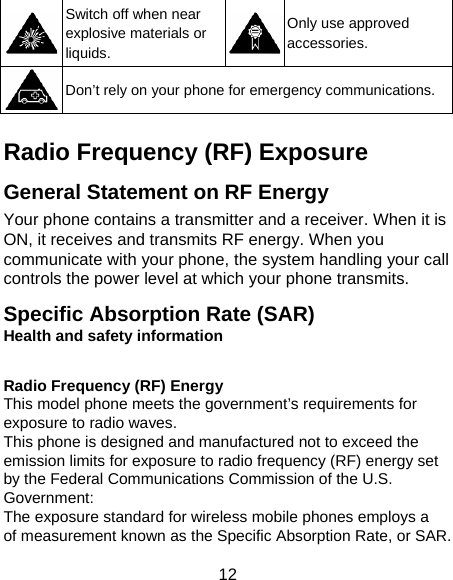 12  Switch off when near explosive materials or liquids. Only use approved accessories.  Don’t rely on your phone for emergency communications.  Radio Frequency (RF) Exposure General Statement on RF Energy Your phone contains a transmitter and a receiver. When it is ON, it receives and transmits RF energy. When you communicate with your phone, the system handling your call controls the power level at which your phone transmits. Specific Absorption Rate (SAR) Health and safety information  Radio Frequency (RF) Energy This model phone meets the government’s requirements for exposure to radio waves. This phone is designed and manufactured not to exceed the emission limits for exposure to radio frequency (RF) energy set by the Federal Communications Commission of the U.S. Government: The exposure standard for wireless mobile phones employs a of measurement known as the Specific Absorption Rate, or SAR.   