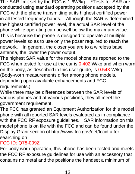 13 The SAR limit set by the FCC is 1.6W/kg.    *Tests for SAR are conducted using standard operating positions accepted by the FCC with the phone transmitting at its highest certified power in all tested frequency bands.    Although the SAR is determined the highest certified power level, the actual SAR level of the phone while operating can be well below the maximum value.   This is because the phone is designed to operate at multiple power levels so as to use only the poser required to reach the network.    In general, the closer you are to a wireless base antenna, the lower the power output. The highest SAR value for the model phone as reported to the FCC when tested for use at the ear is 0.402 W/kg and when worn on the body, as described in this user guide, is 0.543 W/kg (Body-worn measurements differ among phone models, depending upon available enhancements and FCC requirements.) While there may be differences between the SAR levels of various phones and at various positions, they all meet the government requirement. The FCC has granted an Equipment Authorization for this model phone with all reported SAR levels evaluated as in compliance with the FCC RF exposure guidelines.    SAR information on this model phone is on file with the FCC and can be found under the Display Grant section of http://www.fcc.gov/oet/fccid after searching on   FCC ID: Q78-009Z For body worn operation, this phone has been tested and meets the FCC RF exposure guidelines for use with an accessory that contains no metal and the positions the handset a minimum of 