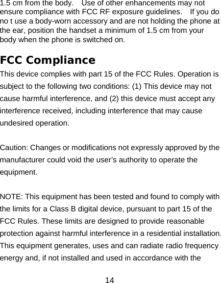 14 1.5 cm from the body.    Use of other enhancements may not ensure compliance with FCC RF exposure guidelines.    If you do no t use a body-worn accessory and are not holding the phone at the ear, position the handset a minimum of 1.5 cm from your body when the phone is switched on.  FCC Compliance This device complies with part 15 of the FCC Rules. Operation is subject to the following two conditions: (1) This device may not cause harmful interference, and (2) this device must accept any interference received, including interference that may cause undesired operation.   Caution: Changes or modifications not expressly approved by the manufacturer could void the user’s authority to operate the equipment.   NOTE: This equipment has been tested and found to comply with the limits for a Class B digital device, pursuant to part 15 of the FCC Rules. These limits are designed to provide reasonable protection against harmful interference in a residential installation. This equipment generates, uses and can radiate radio frequency energy and, if not installed and used in accordance with the 