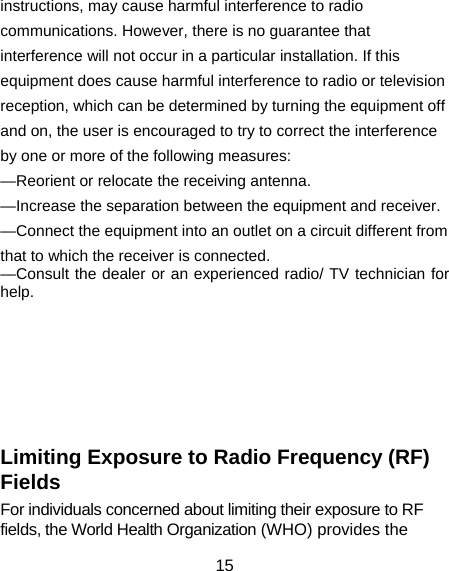 15 instructions, may cause harmful interference to radio communications. However, there is no guarantee that interference will not occur in a particular installation. If this equipment does cause harmful interference to radio or television reception, which can be determined by turning the equipment off and on, the user is encouraged to try to correct the interference by one or more of the following measures: —Reorient or relocate the receiving antenna. —Increase the separation between the equipment and receiver. —Connect the equipment into an outlet on a circuit different from that to which the receiver is connected. —Consult the dealer or an experienced radio/ TV technician for help.        Limiting Exposure to Radio Frequency (RF) Fields For individuals concerned about limiting their exposure to RF fields, the World Health Organization (WHO) provides the 