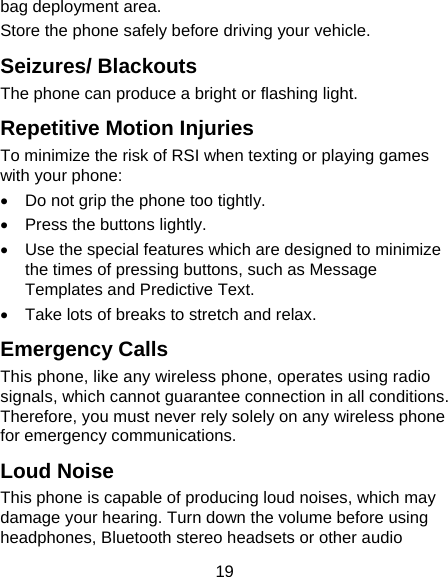 19 bag deployment area. Store the phone safely before driving your vehicle. Seizures/ Blackouts The phone can produce a bright or flashing light. Repetitive Motion Injuries To minimize the risk of RSI when texting or playing games with your phone: •  Do not grip the phone too tightly. •  Press the buttons lightly. •  Use the special features which are designed to minimize the times of pressing buttons, such as Message Templates and Predictive Text. •  Take lots of breaks to stretch and relax. Emergency Calls This phone, like any wireless phone, operates using radio signals, which cannot guarantee connection in all conditions. Therefore, you must never rely solely on any wireless phone for emergency communications. Loud Noise This phone is capable of producing loud noises, which may damage your hearing. Turn down the volume before using headphones, Bluetooth stereo headsets or other audio 