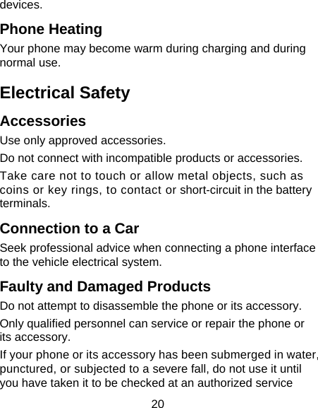 20 devices. Phone Heating Your phone may become warm during charging and during normal use. Electrical Safety Accessories Use only approved accessories. Do not connect with incompatible products or accessories. Take care not to touch or allow metal objects, such as coins or key rings, to contact or short-circuit in the battery terminals. Connection to a Car Seek professional advice when connecting a phone interface to the vehicle electrical system. Faulty and Damaged Products Do not attempt to disassemble the phone or its accessory. Only qualified personnel can service or repair the phone or its accessory. If your phone or its accessory has been submerged in water, punctured, or subjected to a severe fall, do not use it until you have taken it to be checked at an authorized service 