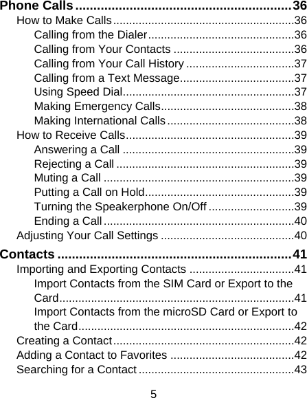 5 Phone Calls ............................................................ 36 How to Make Calls ......................................................... 36 Calling from the Dialer .............................................. 36 Calling from Your Contacts ...................................... 36 Calling from Your Call History .................................. 37 Calling from a Text Message .................................... 37 Using Speed Dial ...................................................... 37 Making Emergency Calls .......................................... 38 Making International Calls ........................................ 38 How to Receive Calls ..................................................... 39 Answering a Call ...................................................... 39 Rejecting a Call ........................................................ 39 Muting a Call ............................................................ 39 Putting a Call on Hold ............................................... 39 Turning the Speakerphone On/Off ........................... 39 Ending a Call ............................................................ 40 Adjusting Your Call Settings .......................................... 40 Contacts ................................................................. 41 Importing and Exporting Contacts ................................. 41 Import Contacts from the SIM Card or Export to the Card .......................................................................... 41 Import Contacts from the microSD Card or Export to the Card .................................................................... 42 Creating a Contact ......................................................... 42 Adding a Contact to Favorites ....................................... 42 Searching for a Contact ................................................. 43 