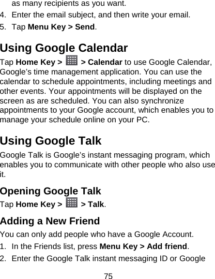 75 as many recipients as you want. 4.  Enter the email subject, and then write your email. 5. Tap Menu Key &gt; Send. Using Google Calendar Tap Home Key &gt;   &gt; Calendar to use Google Calendar, Google’s time management application. You can use the calendar to schedule appointments, including meetings and other events. Your appointments will be displayed on the screen as are scheduled. You can also synchronize appointments to your Google account, which enables you to manage your schedule online on your PC. Using Google Talk Google Talk is Google’s instant messaging program, which enables you to communicate with other people who also use it. Opening Google Talk Tap Home Key &gt;   &gt; Talk. Adding a New Friend You can only add people who have a Google Account.   1.  In the Friends list, press Menu Key &gt; Add friend. 2.  Enter the Google Talk instant messaging ID or Google 