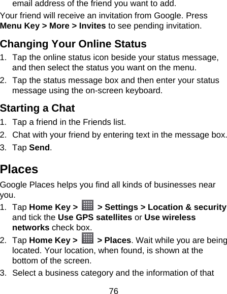 76 email address of the friend you want to add. Your friend will receive an invitation from Google. Press Menu Key &gt; More &gt; Invites to see pending invitation. Changing Your Online Status   1.  Tap the online status icon beside your status message, and then select the status you want on the menu. 2.  Tap the status message box and then enter your status message using the on-screen keyboard. Starting a Chat 1.  Tap a friend in the Friends list. 2.  Chat with your friend by entering text in the message box. 3. Tap Send. Places Google Places helps you find all kinds of businesses near you. 1. Tap Home Key &gt;    &gt; Settings &gt; Location &amp; security and tick the Use GPS satellites or Use wireless networks check box. 2. Tap Home Key &gt;   &gt; Places. Wait while you are being located. Your location, when found, is shown at the bottom of the screen. 3.  Select a business category and the information of that 