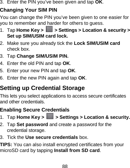 88 3.  Enter the PIN you’ve been given and tap OK. Changing Your SIM PIN You can change the PIN you’ve been given to one easier for you to remember and harder for others to guess. 1. Tap Home Key &gt;    &gt; Settings &gt; Location &amp; security &gt; Set up SIM/USIM card lock. 2.  Make sure you already tick the Lock SIM/USIM card check box. 3. Tap Change SIM/USIM PIN. 4.  Enter the old PIN and tap OK. 5.  Enter your new PIN and tap OK. 6.  Enter the new PIN again and tap OK. Setting up Credential Storage This lets you select applications to access secure certificates and other credentials. Enabling Secure Credentials 1. Tap Home Key &gt;    &gt; Settings &gt; Location &amp; security. 2. Tap Set password and create a password for the credential storage. 3. Tick the Use secure credentials box.  TIPS: You can also install encrypted certificates from your microSD card by tapping Install from SD card. 