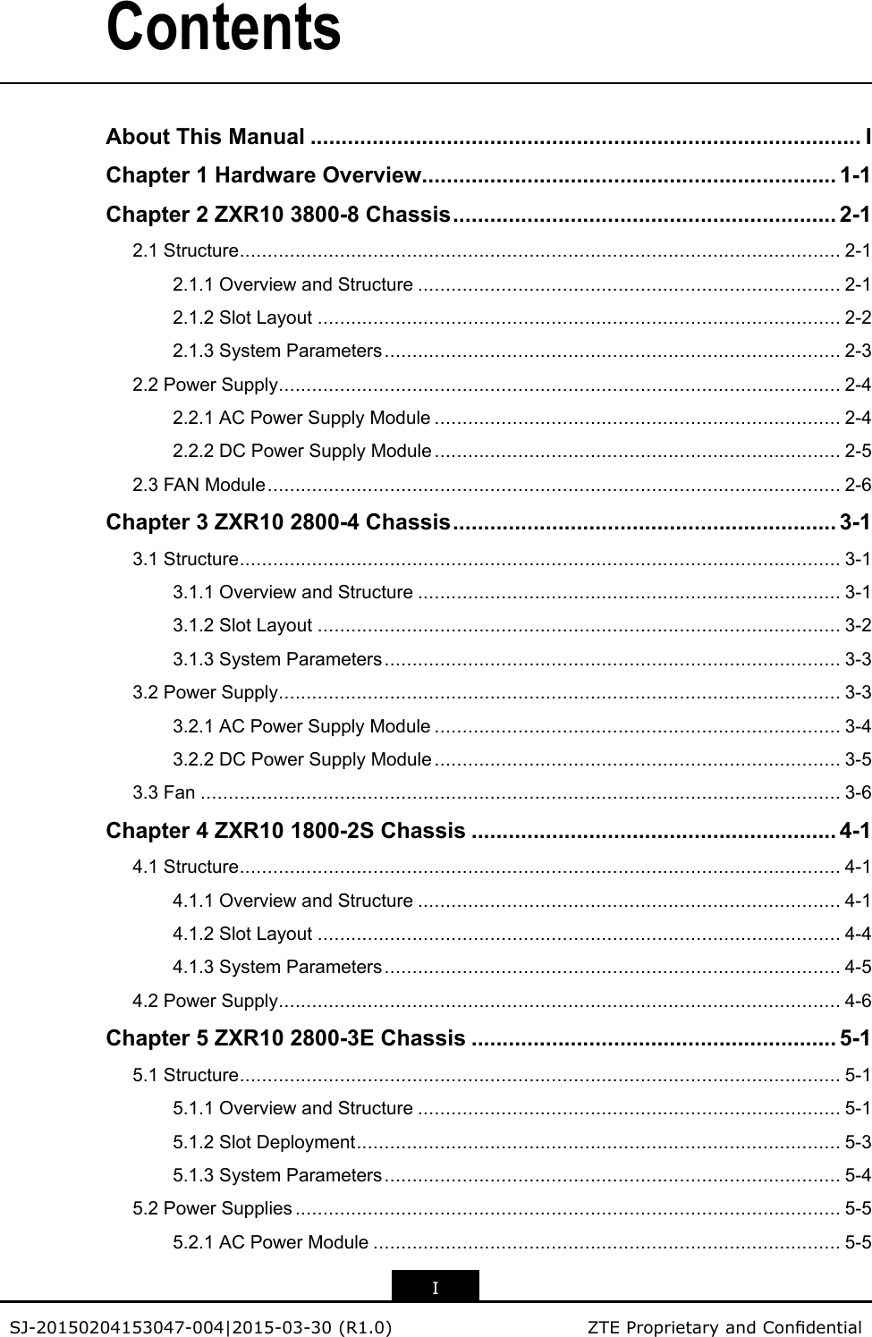 ContentsAboutThisManual.........................................................................................IChapter1HardwareOverview...................................................................1-1Chapter2ZXR103800-8Chassis..............................................................2-12.1Structure............................................................................................................2-12.1.1OverviewandStructure............................................................................2-12.1.2SlotLayout..............................................................................................2-22.1.3SystemParameters..................................................................................2-32.2PowerSupply.....................................................................................................2-42.2.1ACPowerSupplyModule.........................................................................2-42.2.2DCPowerSupplyModule.........................................................................2-52.3FANModule.......................................................................................................2-6Chapter3ZXR102800-4Chassis..............................................................3-13.1Structure............................................................................................................3-13.1.1OverviewandStructure............................................................................3-13.1.2SlotLayout..............................................................................................3-23.1.3SystemParameters..................................................................................3-33.2PowerSupply.....................................................................................................3-33.2.1ACPowerSupplyModule.........................................................................3-43.2.2DCPowerSupplyModule.........................................................................3-53.3Fan...................................................................................................................3-6Chapter4ZXR101800-2SChassis...........................................................4-14.1Structure............................................................................................................4-14.1.1OverviewandStructure............................................................................4-14.1.2SlotLayout..............................................................................................4-44.1.3SystemParameters..................................................................................4-54.2PowerSupply.....................................................................................................4-6Chapter5ZXR102800-3EChassis...........................................................5-15.1Structure............................................................................................................5-15.1.1OverviewandStructure............................................................................5-15.1.2SlotDeployment.......................................................................................5-35.1.3SystemParameters..................................................................................5-45.2PowerSupplies..................................................................................................5-55.2.1ACPowerModule....................................................................................5-5ISJ-20150204153047-004|2015-03-30(R1.0)ZTEProprietaryandCondential