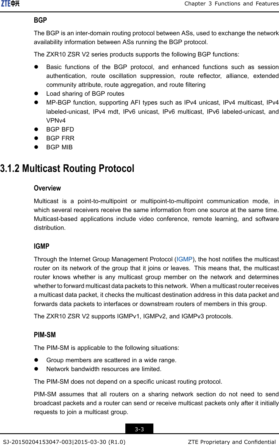 Chapter3FunctionsandFeaturesBGPTheBGPisaninter-domainroutingprotocolbetweenASs,usedtoexchangethenetworkavailabilityinformationbetweenASsrunningtheBGPprotocol.TheZXR10ZSRV2seriesproductssupportsthefollowingBGPfunctions:lBasicfunctionsoftheBGPprotocol,andenhancedfunctionssuchassessionauthentication,routeoscillationsuppression,routereector,alliance,extendedcommunityattribute,routeaggregation,androutelteringlLoadsharingofBGProuteslMP-BGPfunction,supportingAFItypessuchasIPv4unicast,IPv4multicast,IPv4labeled-unicast,IPv4mdt,IPv6unicast,IPv6multicast,IPv6labeled-unicast,andVPNv4lBGPBFDlBGPFRRlBGPMIB3.1.2MulticastRoutingProtocolOverviewMulticastisapoint-to-multipointormultipoint-to-multipointcommunicationmode,inwhichseveralreceiversreceivethesameinformationfromonesourceatthesametime.Multicast-basedapplicationsincludevideoconference,remotelearning,andsoftwaredistribution.IGMPThroughtheInternetGroupManagementProtocol(IGMP),thehostnotiesthemulticastrouteronitsnetworkofthegroupthatitjoinsorleaves.Thismeansthat,themulticastrouterknowswhetherisanymulticastgroupmemberonthenetworkanddetermineswhethertoforwardmulticastdatapacketstothisnetwork.Whenamulticastrouterreceivesamulticastdatapacket,itchecksthemulticastdestinationaddressinthisdatapacketandforwardsdatapacketstointerfacesordownstreamroutersofmembersinthisgroup.TheZXR10ZSRV2supportsIGMPv1,IGMPv2,andIGMPv3protocols.PIM-SMThePIM-SMisapplicabletothefollowingsituations:lGroupmembersarescatteredinawiderange.lNetworkbandwidthresourcesarelimited.ThePIM-SMdoesnotdependonaspecicunicastroutingprotocol.PIM-SMassumesthatallroutersonasharingnetworksectiondonotneedtosendbroadcastpacketsandaroutercansendorreceivemulticastpacketsonlyafteritinitiallyrequeststojoinamulticastgroup.3-3SJ-20150204153047-003|2015-03-30(R1.0)ZTEProprietaryandCondential