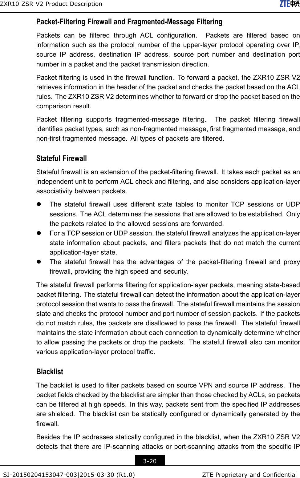 ZXR10ZSRV2ProductDescriptionPacket-FilteringFirewallandFragmented-MessageFilteringPacketscanbelteredthroughACLconguration.Packetsarelteredbasedoninformationsuchastheprotocolnumberoftheupper-layerprotocoloperatingoverIP ,sourceIPaddress,destinationIPaddress,sourceportnumberanddestinationportnumberinapacketandthepackettransmissiondirection.Packetlteringisusedintherewallfunction.T oforwardapacket,theZXR10ZSRV2retrievesinformationintheheaderofthepacketandchecksthepacketbasedontheACLrules.TheZXR10ZSRV2determineswhethertoforwardordropthepacketbasedonthecomparisonresult.Packetlteringsupportsfragmented-messageltering.Thepacketlteringrewallidentiespackettypes,suchasnon-fragmentedmessage,rstfragmentedmessage,andnon-rstfragmentedmessage.Alltypesofpacketsareltered.StatefulFirewallStatefulrewallisanextensionofthepacket-lteringrewall.IttakeseachpacketasanindependentunittoperformACLcheckandltering,andalsoconsidersapplication-layerassociativitybetweenpackets.lThestatefulrewallusesdifferentstatetablestomonitorTCPsessionsorUDPsessions.TheACLdeterminesthesessionsthatareallowedtobeestablished.Onlythepacketsrelatedtotheallowedsessionsareforwarded.lForaTCPsessionorUDPsession,thestatefulrewallanalyzestheapplication-layerstateinformationaboutpackets,andlterspacketsthatdonotmatchthecurrentapplication-layerstate.lThestatefulrewallhastheadvantagesofthepacket-lteringrewallandproxyrewall,providingthehighspeedandsecurity.Thestatefulrewallperformslteringforapplication-layerpackets,meaningstate-basedpacketltering.Thestatefulrewallcandetecttheinformationabouttheapplication-layerprotocolsessionthatwantstopasstherewall.Thestatefulrewallmaintainsthesessionstateandcheckstheprotocolnumberandportnumberofsessionpackets.Ifthepacketsdonotmatchrules,thepacketsaredisallowedtopasstherewall.Thestatefulrewallmaintainsthestateinformationabouteachconnectiontodynamicallydeterminewhethertoallowpassingthepacketsordropthepackets.Thestatefulrewallalsocanmonitorvariousapplication-layerprotocoltrafc.BlacklistThebacklistisusedtolterpacketsbasedonsourceVPNandsourceIPaddress.ThepacketeldscheckedbytheblacklistaresimplerthanthosecheckedbyACLs,sopacketscanbelteredathighspeeds.Inthisway,packetssentfromthespeciedIPaddressesareshielded.Theblacklistcanbestaticallyconguredordynamicallygeneratedbytherewall.BesidestheIPaddressesstaticallyconguredintheblacklist,whentheZXR10ZSRV2detectsthatthereareIP-scanningattacksorport-scanningattacksfromthespecicIP3-20SJ-20150204153047-003|2015-03-30(R1.0)ZTEProprietaryandCondential