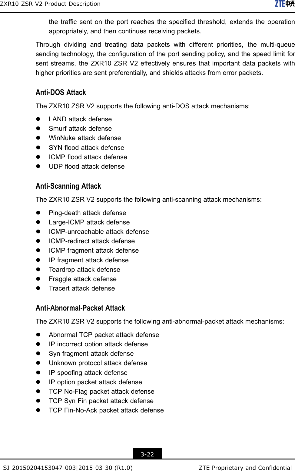 ZXR10ZSRV2ProductDescriptionthetrafcsentontheportreachesthespeciedthreshold,extendstheoperationappropriately,andthencontinuesreceivingpackets.Throughdividingandtreatingdatapacketswithdifferentpriorities,themulti-queuesendingtechnology,thecongurationoftheportsendingpolicy,andthespeedlimitforsentstreams,theZXR10ZSRV2effectivelyensuresthatimportantdatapacketswithhigherprioritiesaresentpreferentially,andshieldsattacksfromerrorpackets.Anti-DOSAttackTheZXR10ZSRV2supportsthefollowinganti-DOSattackmechanisms:lLANDattackdefenselSmurfattackdefenselWinNukeattackdefenselSYNoodattackdefenselICMPoodattackdefenselUDPoodattackdefenseAnti-ScanningAttackTheZXR10ZSRV2supportsthefollowinganti-scanningattackmechanisms:lPing-deathattackdefenselLarge-ICMPattackdefenselICMP-unreachableattackdefenselICMP-redirectattackdefenselICMPfragmentattackdefenselIPfragmentattackdefenselT eardropattackdefenselFraggleattackdefenselTracertattackdefenseAnti-Abnormal-PacketAttackTheZXR10ZSRV2supportsthefollowinganti-abnormal-packetattackmechanisms:lAbnormalTCPpacketattackdefenselIPincorrectoptionattackdefenselSynfragmentattackdefenselUnknownprotocolattackdefenselIPspoongattackdefenselIPoptionpacketattackdefenselTCPNo-FlagpacketattackdefenselTCPSynFinpacketattackdefenselTCPFin-No-Ackpacketattackdefense3-22SJ-20150204153047-003|2015-03-30(R1.0)ZTEProprietaryandCondential