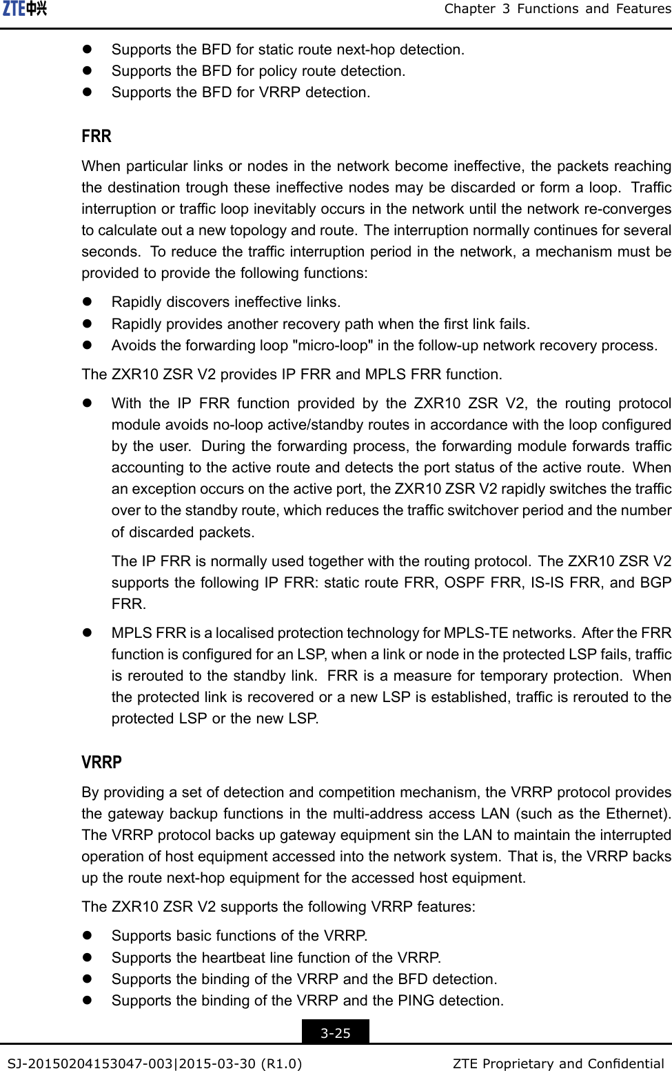 Chapter3FunctionsandFeatureslSupportstheBFDforstaticroutenext-hopdetection.lSupportstheBFDforpolicyroutedetection.lSupportstheBFDforVRRPdetection.FRRWhenparticularlinksornodesinthenetworkbecomeineffective,thepacketsreachingthedestinationtroughtheseineffectivenodesmaybediscardedorformaloop.Trafcinterruptionortrafcloopinevitablyoccursinthenetworkuntilthenetworkre-convergestocalculateoutanewtopologyandroute.Theinterruptionnormallycontinuesforseveralseconds.T oreducethetrafcinterruptionperiodinthenetwork,amechanismmustbeprovidedtoprovidethefollowingfunctions:lRapidlydiscoversineffectivelinks.lRapidlyprovidesanotherrecoverypathwhentherstlinkfails.lAvoidstheforwardingloop&quot;micro-loop&quot;inthefollow-upnetworkrecoveryprocess.TheZXR10ZSRV2providesIPFRRandMPLSFRRfunction.lWiththeIPFRRfunctionprovidedbytheZXR10ZSRV2,theroutingprotocolmoduleavoidsno-loopactive/standbyroutesinaccordancewiththeloopconguredbytheuser.Duringtheforwardingprocess,theforwardingmoduleforwardstrafcaccountingtotheactiverouteanddetectstheportstatusoftheactiveroute.Whenanexceptionoccursontheactiveport,theZXR10ZSRV2rapidlyswitchesthetrafcovertothestandbyroute,whichreducesthetrafcswitchoverperiodandthenumberofdiscardedpackets.TheIPFRRisnormallyusedtogetherwiththeroutingprotocol.TheZXR10ZSRV2supportsthefollowingIPFRR:staticrouteFRR,OSPFFRR,IS-ISFRR,andBGPFRR.lMPLSFRRisalocalisedprotectiontechnologyforMPLS-TEnetworks.AftertheFRRfunctionisconguredforanLSP ,whenalinkornodeintheprotectedLSPfails,trafcisreroutedtothestandbylink.FRRisameasurefortemporaryprotection.WhentheprotectedlinkisrecoveredoranewLSPisestablished,trafcisreroutedtotheprotectedLSPorthenewLSP .VRRPByprovidingasetofdetectionandcompetitionmechanism,theVRRPprotocolprovidesthegatewaybackupfunctionsinthemulti-addressaccessLAN(suchastheEthernet).TheVRRPprotocolbacksupgatewayequipmentsintheLANtomaintaintheinterruptedoperationofhostequipmentaccessedintothenetworksystem.Thatis,theVRRPbacksuptheroutenext-hopequipmentfortheaccessedhostequipment.TheZXR10ZSRV2supportsthefollowingVRRPfeatures:lSupportsbasicfunctionsoftheVRRP .lSupportstheheartbeatlinefunctionoftheVRRP .lSupportsthebindingoftheVRRPandtheBFDdetection.lSupportsthebindingoftheVRRPandthePINGdetection.3-25SJ-20150204153047-003|2015-03-30(R1.0)ZTEProprietaryandCondential