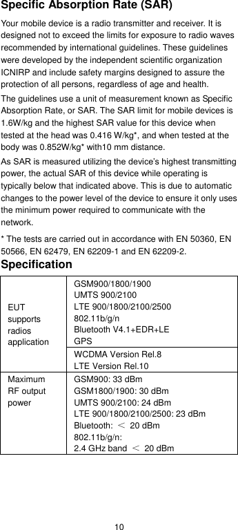  10 Specific Absorption Rate (SAR) Your mobile device is a radio transmitter and receiver. It is designed not to exceed the limits for exposure to radio waves recommended by international guidelines. These guidelines were developed by the independent scientific organization ICNIRP and include safety margins designed to assure the protection of all persons, regardless of age and health. The guidelines use a unit of measurement known as Specific Absorption Rate, or SAR. The SAR limit for mobile devices is 1.6W/kg and the highest SAR value for this device when tested at the head was 0.416 W/kg*, and when tested at the body was 0.852W/kg* with10 mm distance.   As SAR is measured utilizing the device’s highest transmitting power, the actual SAR of this device while operating is typically below that indicated above. This is due to automatic changes to the power level of the device to ensure it only uses the minimum power required to communicate with the network. * The tests are carried out in accordance with EN 50360, EN 50566, EN 62479, EN 62209-1 and EN 62209-2. Specification EUT supports radios application GSM900/1800/1900 UMTS 900/2100 LTE 900/1800/2100/2500 802.11b/g/n Bluetooth V4.1+EDR+LE GPS WCDMA Version Rel.8 LTE Version Rel.10 Maximum RF output power GSM900: 33 dBm GSM1800/1900: 30 dBm UMTS 900/2100: 24 dBm LTE 900/1800/2100/2500: 23 dBm Bluetooth:  ＜  20 dBm 802.11b/g/n:  2.4 GHz band  ＜  20 dBm   
