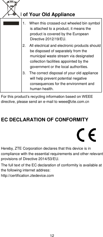  12 Disposal of Your Old Appliance  1.    When this crossed-out wheeled bin symbol is attached to a product, it means the product is covered by the European Directive 2012/19/EU. 2.    All electrical and electronic products should be disposed of separately from the municipal waste stream via designated collection facilities appointed by the government or the local authorities. 3.    The correct disposal of your old appliance will help prevent potential negative consequences for the environment and human health. For this product’s recycling information based on WEEE directive, please send an e-mail to weee@zte.com.cn   EC DECLARATION OF CONFORMITY    Hereby, ZTE Corporation declares that this device is in compliance with the essential requirements and other relevant provisions of Directive 2014/53/EU. The full text of the EC declaration of conformity is available at the following internet address: http://certification.ztedevice.com        