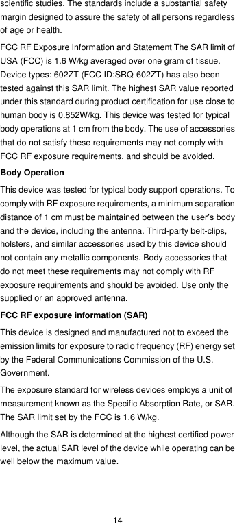  14 scientific studies. The standards include a substantial safety margin designed to assure the safety of all persons regardless of age or health. FCC RF Exposure Information and Statement The SAR limit of USA (FCC) is 1.6 W/kg averaged over one gram of tissue. Device types: 602ZT (FCC ID:SRQ-602ZT) has also been tested against this SAR limit. The highest SAR value reported under this standard during product certification for use close to human body is 0.852W/kg. This device was tested for typical body operations at 1 cm from the body. The use of accessories that do not satisfy these requirements may not comply with FCC RF exposure requirements, and should be avoided. Body Operation This device was tested for typical body support operations. To comply with RF exposure requirements, a minimum separation distance of 1 cm must be maintained between the user’s body and the device, including the antenna. Third-party belt-clips, holsters, and similar accessories used by this device should not contain any metallic components. Body accessories that do not meet these requirements may not comply with RF exposure requirements and should be avoided. Use only the supplied or an approved antenna. FCC RF exposure information (SAR) This device is designed and manufactured not to exceed the emission limits for exposure to radio frequency (RF) energy set by the Federal Communications Commission of the U.S. Government. The exposure standard for wireless devices employs a unit of measurement known as the Specific Absorption Rate, or SAR. The SAR limit set by the FCC is 1.6 W/kg. Although the SAR is determined at the highest certified power level, the actual SAR level of the device while operating can be well below the maximum value.   