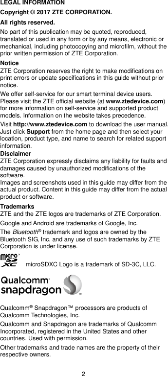 2 LEGAL INFORMATION Copyright © 2017 ZTE CORPORATION. All rights reserved. No part of this publication may be quoted, reproduced, translated or used in any form or by any means, electronic or mechanical, including photocopying and microfilm, without the prior written permission of ZTE Corporation. Notice ZTE Corporation reserves the right to make modifications on print errors or update specifications in this guide without prior notice. We offer self-service for our smart terminal device users. Please visit the ZTE official website (at www.ztedevice.com) for more information on self-service and supported product models. Information on the website takes precedence. Visit http://www.ztedevice.com to download the user manual. Just click Support from the home page and then select your location, product type, and name to search for related support information. Disclaimer ZTE Corporation expressly disclaims any liability for faults and damages caused by unauthorized modifications of the software. Images and screenshots used in this guide may differ from the actual product. Content in this guide may differ from the actual product or software. Trademarks ZTE and the ZTE logos are trademarks of ZTE Corporation. Google and Android are trademarks of Google, Inc.   The Bluetooth® trademark and logos are owned by the Bluetooth SIG, Inc. and any use of such trademarks by ZTE Corporation is under license.       microSDXC Logo is a trademark of SD-3C, LLC.  Qualcomm® Snapdragon™ processors are products of Qualcomm Technologies, Inc.   Qualcomm and Snapdragon are trademarks of Qualcomm Incorporated, registered in the United States and other countries. Used with permission. Other trademarks and trade names are the property of their respective owners. 